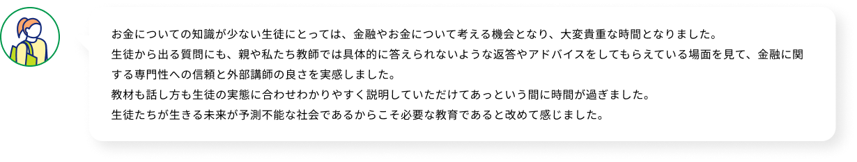 お金についての知識が少ない生徒にとっては、金融やお金について考える機会となり、大変貴重な時間となりました。生徒から出る質問にも、親や私たち教師では具体的に答えられないような返答やアドバイスをしてもらえている場面を見て、金融に関する専門性への信頼と外部講師の良さを実感しました。教材も話し方も生徒の実態に合わせわかりやすく説明していただけてあっという間に時間が過ぎました。生徒たちが生きる未来が予測不能な社会であるからこそ必要な教育であると改めて感じました。