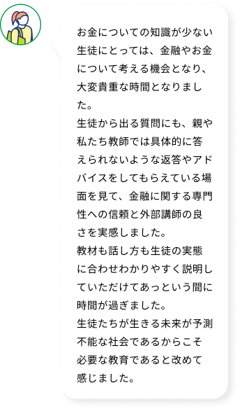 お金についての知識が少ない生徒にとっては、金融やお金について考える機会となり、大変貴重な時間となりました。生徒から出る質問にも、親や私たち教師では具体的に答えられないような返答やアドバイスをしてもらえている場面を見て、金融に関する専門性への信頼と外部講師の良さを実感しました。教材も話し方も生徒の実態に合わせわかりやすく説明していただけてあっという間に時間が過ぎました。生徒たちが生きる未来が予測不能な社会であるからこそ必要な教育であると改めて感じました。