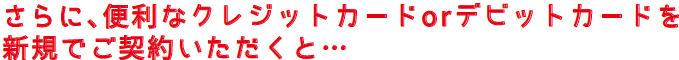 さらに、便利なクレジットカードorデビットカードを新規でご契約いただくと・・・