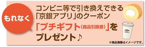 コンビニ等で引き換えできる「京銀アプリ」のクーポン「プチギフト（商品引換券）」をもれなくプレゼント♪