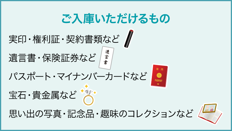 ご入庫いただけるもの：実印・権利証・契約書類など／遺言書・保険証券など／パスポート・マイナンバーカードなど／宝石・貴金属など／思い出の写真・記念品・趣味のコレクションなど