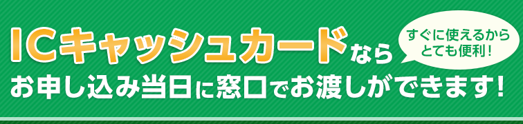 すぐに使えるからとても便利！ICキャッシュカードならお申し込み当日に窓口でお渡しができます！