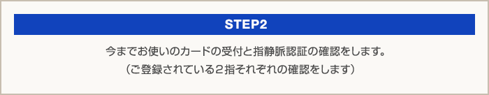 STEP2：今までお使いのカードの受付と指静脈認証の確認をします。（ご登録されている2指それぞれの確認をします）