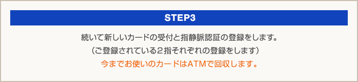 STEP3：続いて新しいカードの受付と指静脈認証の登録をします。（ご登録されている2指それぞれの登録をします）今までお使いのカードはATMで回収します。