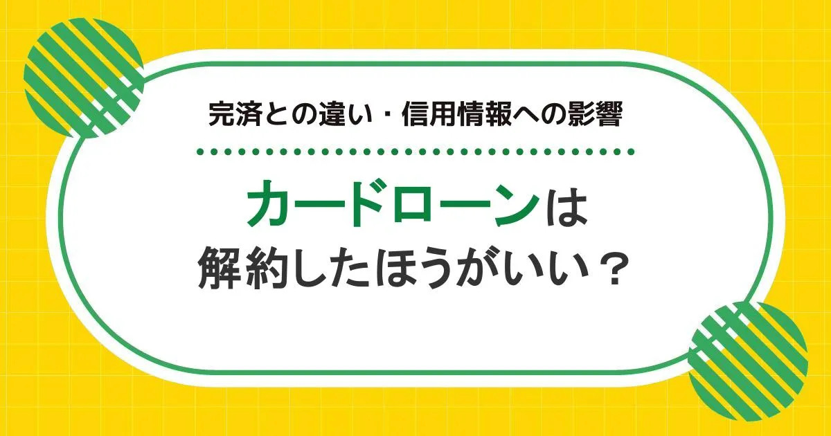 カードローンは解約したほうがいい?完済との違い・信用情報への影響を解説