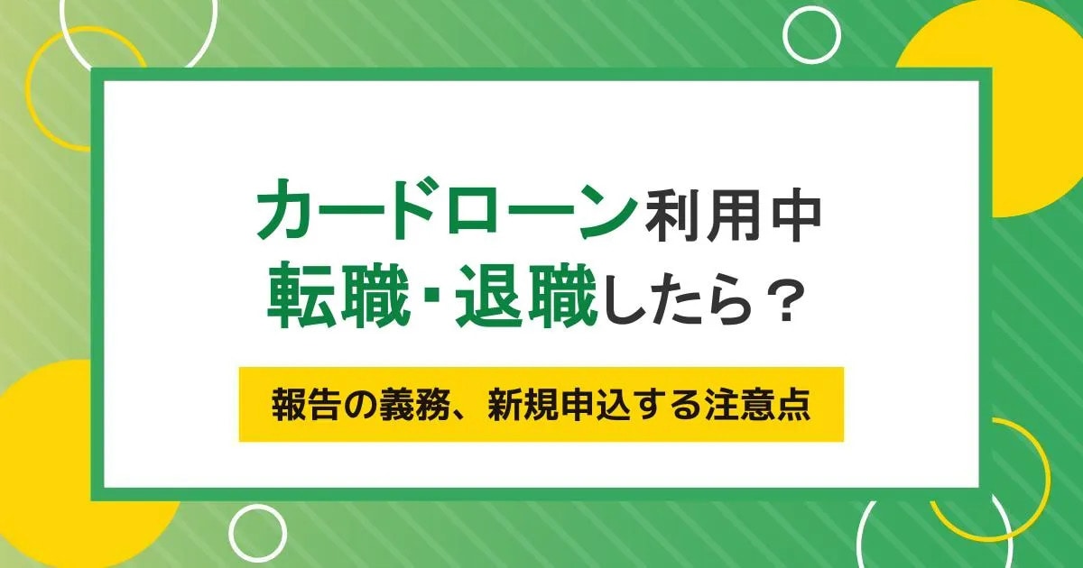 転職・退職したら利用中のカードローンはどうなる？報告の義務、転職直後に新規申込する注意点
