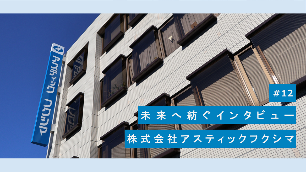 #12　未来へ紡ぐインタビュー　株式会社アスティックフクシマ