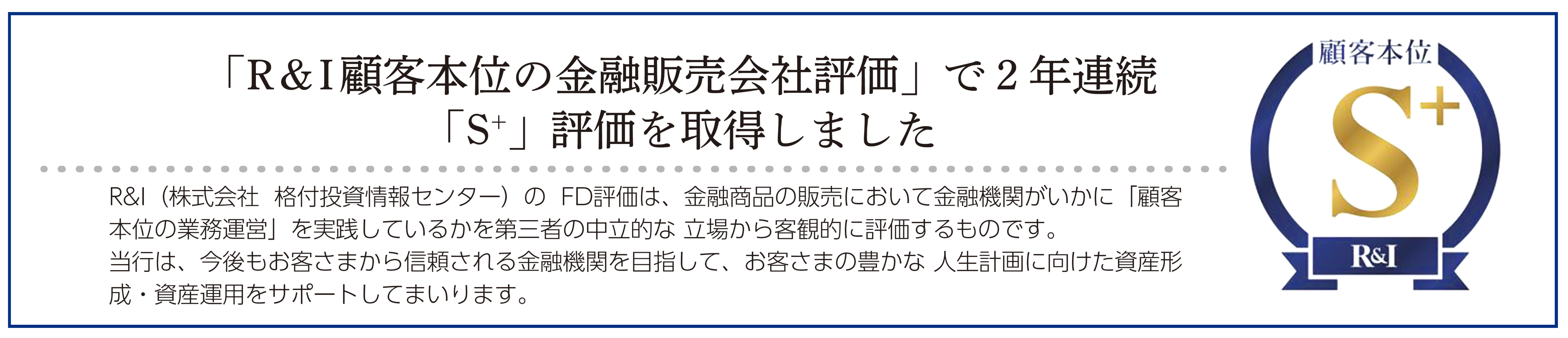 「R & I顧客本位の金融販売会社評価」で２年連続 「S+」評価を取得しました。R&I（株式会社 格付投資情報センター）の FD評価は、金融商品の販売において金融機関がいかに「顧客 本位の業務運営」を実践しているかを第三者の中立的な 立場から客観的に評価するものです。 当行は、今後もお客さまから信頼される金融機関を目指して、お客さまの豊かな 人生計画に向けた資産形 成・資産運用をサポートしてまいります。 