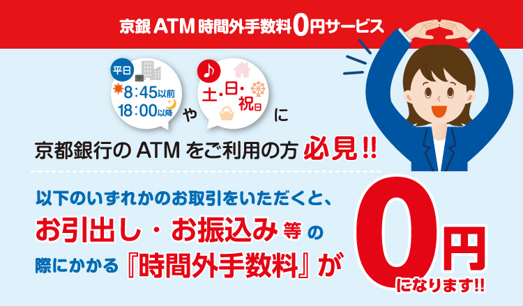 京銀ATM時間外手数料0円サービス　平日8:45以前、18:00以降や土・日・祝日に京都銀行のATMをご利用の方必見！以下のいずれかのお取引をいただくと、お引出し・お振込み等の際にかかる時間外手数料が0円になります！