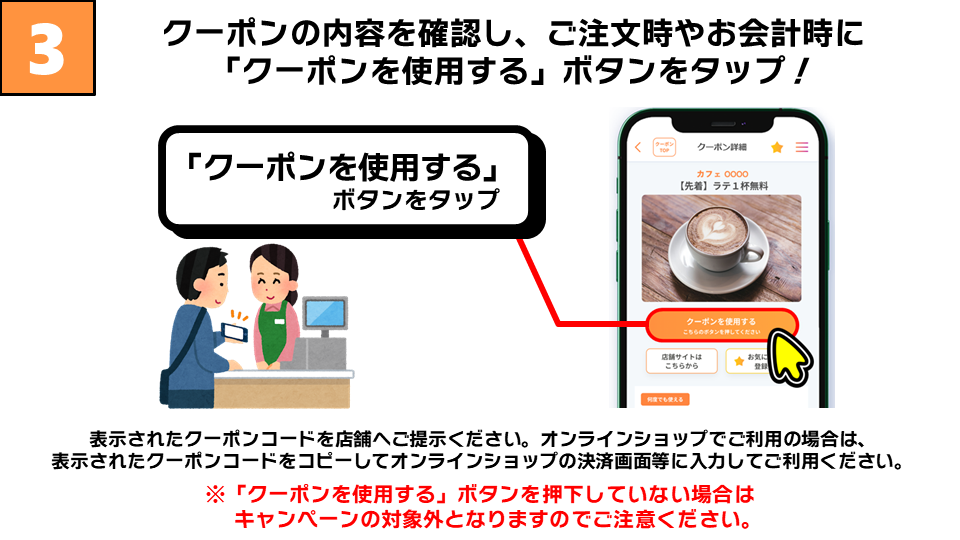 クーポンの内容を確認し、ご注文時やお会計時に「クーポンを使用する」ボタンをタップ！