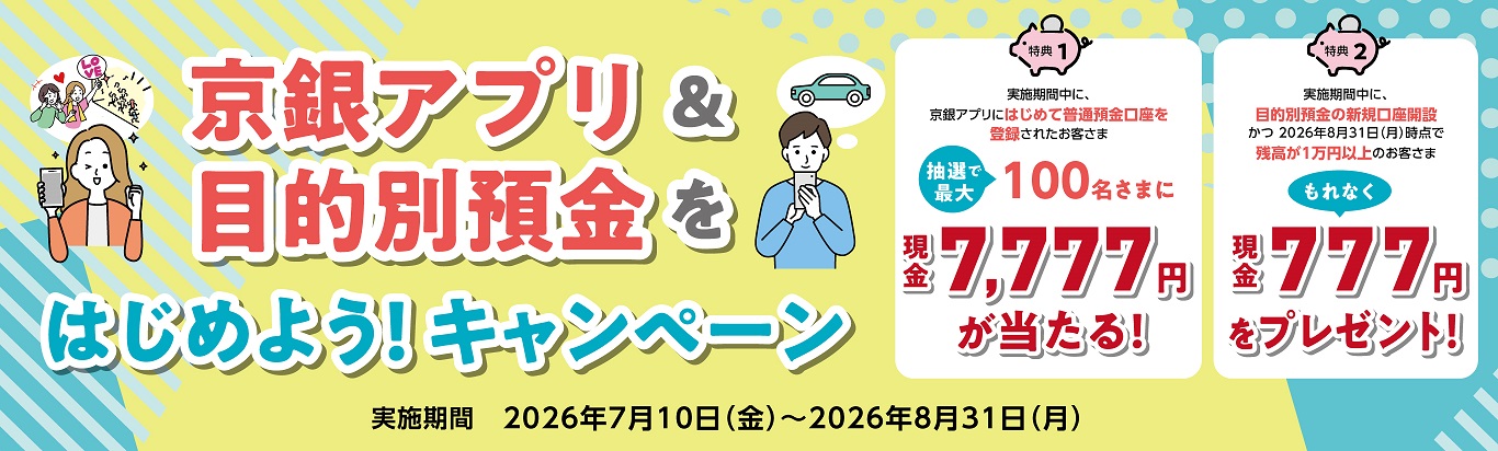 京銀アプリ＆目的別預金をはじめよう！キャンペーン　特典①　条件クリアで抽選で最大100名様に現金7,777円が当たる！ 特典②　条件クリアでもれなく現金777円をプレゼント！対象期間：2026年7月10日（金）～2026年8月31日（月）