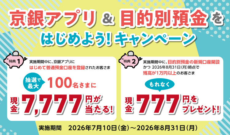 京銀アプリ＆目的別預金をはじめよう！キャンペーン　特典①　条件クリアで抽選で最大100名様に現金7,777円が当たる！ 特典②　条件クリアでもれなく現金777円をプレゼント！対象期間：2026年7月10日（金）～2026年8月31日（月）