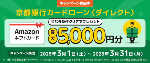 キャンペーン実施中　京都銀行カードローン＜ダイレクト＞今なら条件クリアでプレゼント　Amazonギフトカード最大5,000円分　キャンペーン期間2025年3月1日（土）～2025年3月31日（月）　※（株）京都銀行主催キャンペーン　※Amazon、Amazon.co.jpおよびそれらのロゴはAmazon.com,Inc.またはその関連会社の商標です。