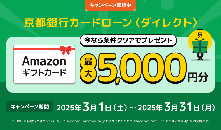 キャンペーン実施中　京都銀行カードローン＜ダイレクト＞今なら条件クリアでプレゼント　Amazonギフトカード最大5,000円分　キャンペーン期間2025年3月1日（土）～2025年3月31日（月）　※（株）京都銀行主催キャンペーン　※Amazon、Amazon.co.jpおよびそれらのロゴはAmazon.com,Inc.またはその関連会社の商標です。