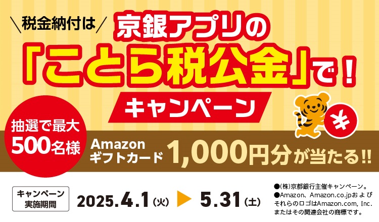 税金の納付は京銀アプリの「ことら税公金」で！キャンペーン　2025年4月1日（火）～2025年5月31日（土）　以下の条件①および②をクリアすると、抽選で最大500名さまにAmazonギフトカード1,000円分が当たる！