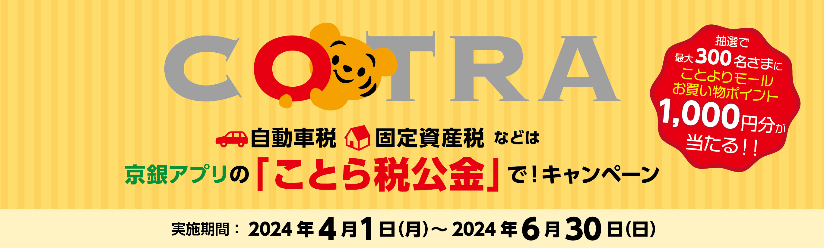 「自動車税・固定資産税等は京銀アプリの「ことら税公金」で！キャンペーン」実施期間：2024年4月1日（月）～2024年6月30日（日）以下の条件を満たされた方にことよりモールお買い物ポイント抽選で最大300名さまに1,000円分をが当たる！