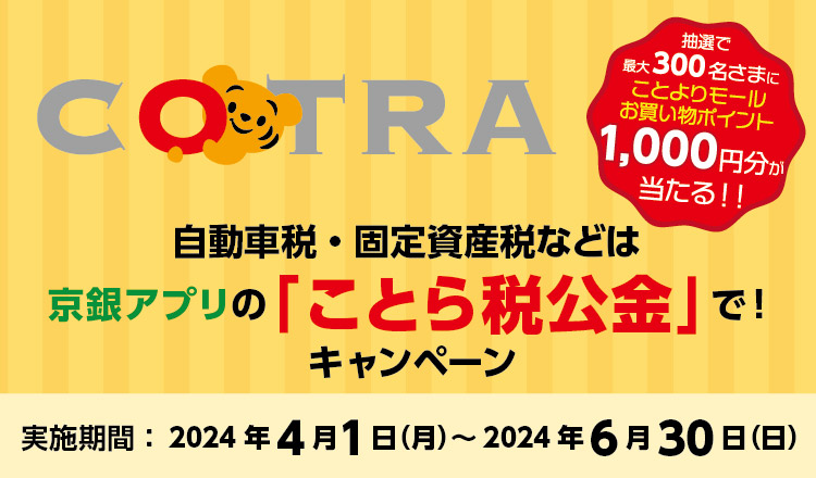 「自動車税・固定資産税等は京銀アプリの「ことら税公金」で！キャンペーン」実施期間：2024年4月1日（月）～2024年6月30日（日）以下の条件を満たされた方にことよりモールお買い物ポイント抽選で最大300名さまに1,000円分をが当たる！