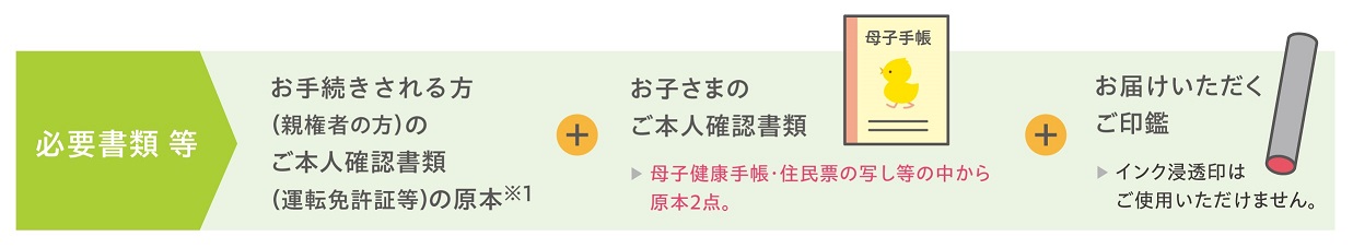 必要書類等。お手続きされる方（親権者の方）のご本人確認書類（運転免許証等）の原本※1。お子さまのご本人確認書類。母子健康手帳・住民票の写し等の中から原本2点。お届けいただくご印鑑。インク浸透印はご使用いただけません。