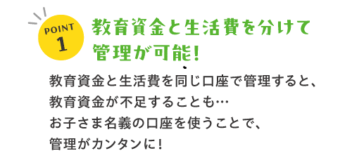 POINT1教育資金と生活費を分けて管理可能！教育資金と生活費を同じ口座で管理すると、教育資金が不足することも‥　お子さま名義の口座を使うことで、管理がカンタンに！