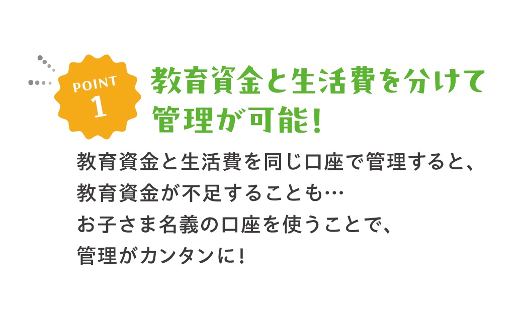 POINT1教育資金と生活費を分けて管理可能！教育資金と生活費を同じ口座で管理すると、教育資金が不足することも‥　お子さま名義の口座を使うことで、管理がカンタンに！