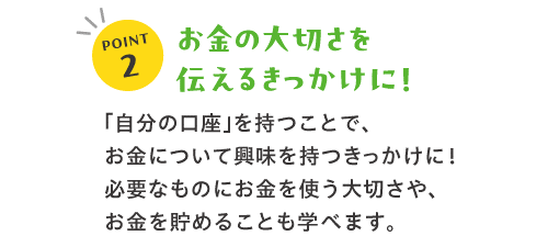 POINT2お金の大切さを伝えるきっかけに！「自分の口座」を持つことで、お金について興味を持つきっかけに！必要なものにお金を使う大切さや、お金を貯めることも学べます。