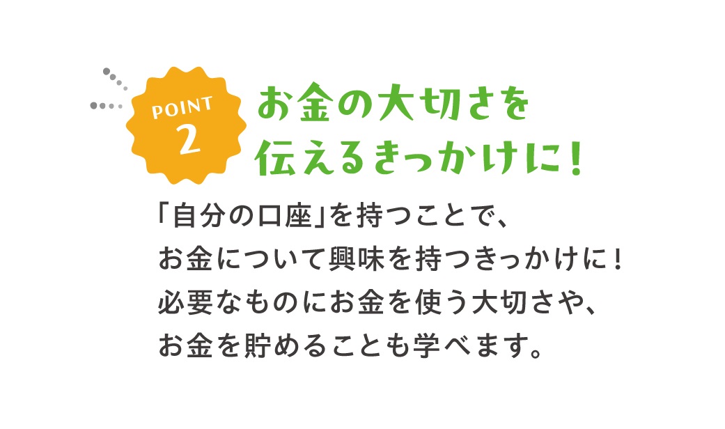 POINT2お金の大切さを伝えるきっかけに！「自分の口座」を持つことで、お金について興味を持つきっかけに！必要なものにお金を使う大切さや、お金を貯めることも学べます。