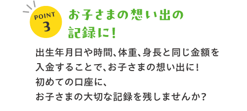 POINT3お子さまの想い出の記録に！出生年月日や時間、体重、身長と同じ金額を入金することで、お子さまの想い出に！初めての口座に、お子さまの大切な記録を残しませんか？