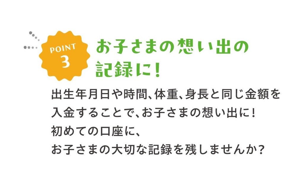 POINT3お子さまの想い出の記録に！出生年月日や時間、体重、身長と同じ金額を入金することで、お子さまの想い出に！初めての口座に、お子さまの大切な記録を残しませんか？