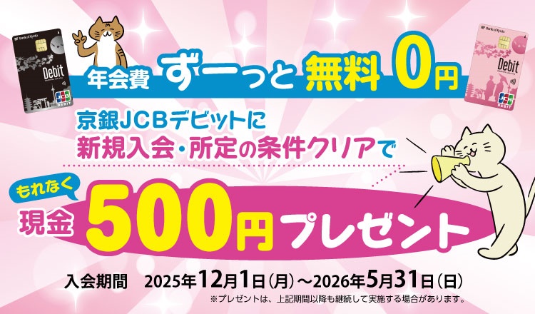 年会費ずーっと無料０円京銀JCBデビットに新規入会でもれなく現金500円プレゼント　入会期間2025年12月1日（月）～2026年5月31日（日）※プレゼントは、上記期間以降も継続して実施する場合がございます。
