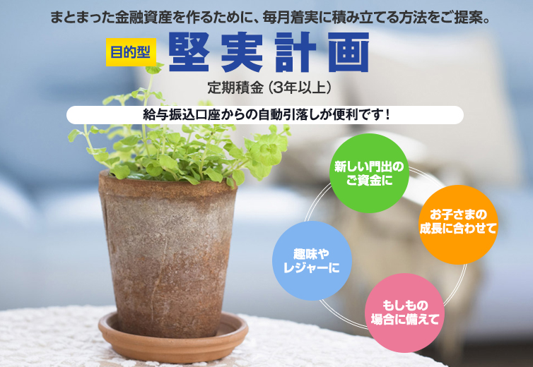 まとまった金融資産を作るために、毎月着実に積み立てる方法をご提案。目的型堅実計画定期積金（3年以上）。給与振込口座からの自動引き落としが便利です。