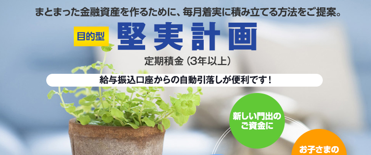 まとまった金融資産を作るために、毎月着実に積み立てる方法をご提案。目的型堅実計画定期積金（3年以上）。給与振込口座からの自動引き落としが便利です。