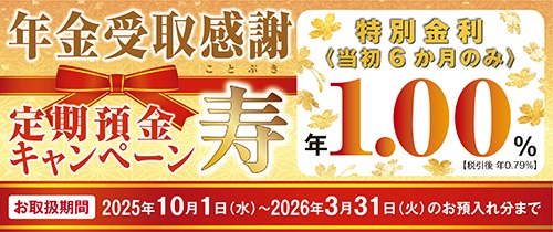 年金受取感謝　定期預金キャンペーン　寿　特別金利＜当初6か月のみ＞年1.00％【税引後 年0.79％】お取扱期間2025年10月1日(水）～2026年3月31日（火）のお預入れ分まで