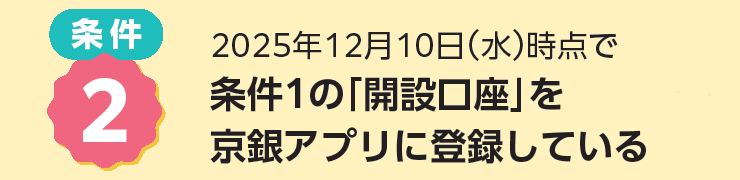 条件２：2025年12月10日（水）時点で、条件１の「開設口座」を京銀アプリに利用登録している。