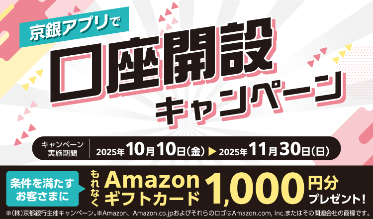 京銀アプリで口座開設キャンペーン　2025年10月10日（金）～2025年11月30日（日）　以下の条件①および②をクリアすると、もれなくAmazonギフトカード1,000円分をプレゼント！