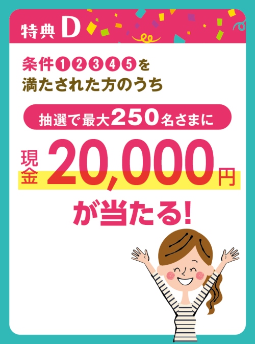 特典D：条件①②③④⑤を満たされた方のうち、抽選で最大250名様に現金20,000円が当たる！