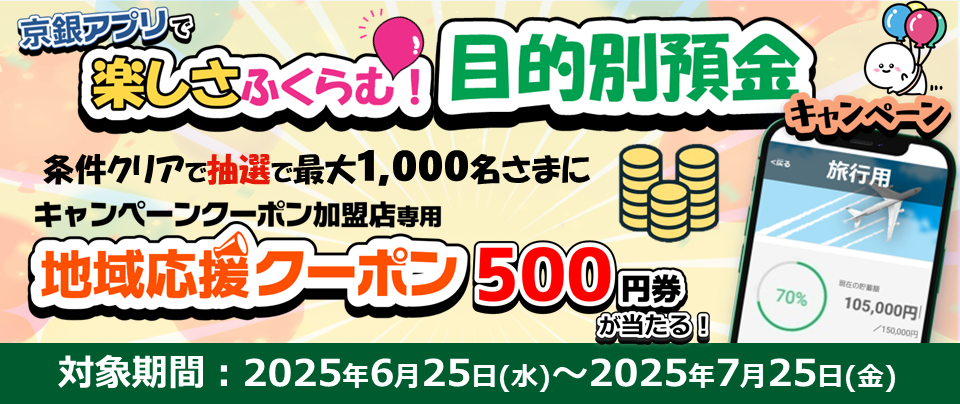 京銀アプリで楽しさふくらむ！目的別預金キャンペーン　条件クリアで抽選で最大1,000名さまにキャンペーンクーポン加盟店専用　地域応援クーポン500円券が当たる！対象期間：2025年6月25日（水）～2025年7月25日（金）