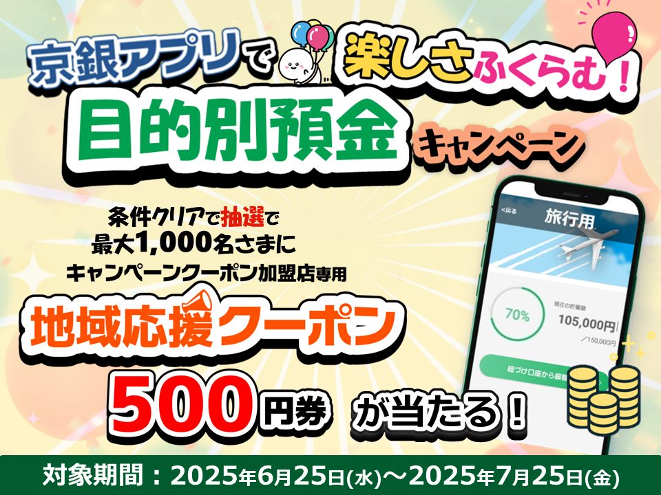 京銀アプリで楽しさふくらむ！目的別預金キャンペーン　条件クリアで抽選で最大1,000名さまにキャンペーンクーポン加盟店専用　地域応援クーポン500円券が当たる！対象期間：2025年6月25日（水）～2025年7月25日（金）
