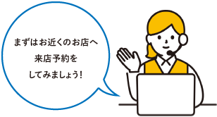 まずはお近くのお店へ来店予約をしてみましょう！