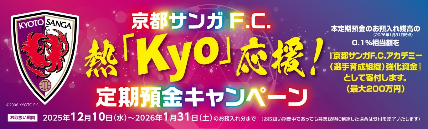京都サンガF.C.熱「Kyo」応援！定期預金キャンペーンお取扱い期間2025年12月10日（水）～2026年1月31日（土）のお預入れ分まで　本定期預金のお預入れ残高の0.1％相当額を「京都サンガF.C.アカデミー（選手育成組織）強化資金」として寄付します。（最大200万円）