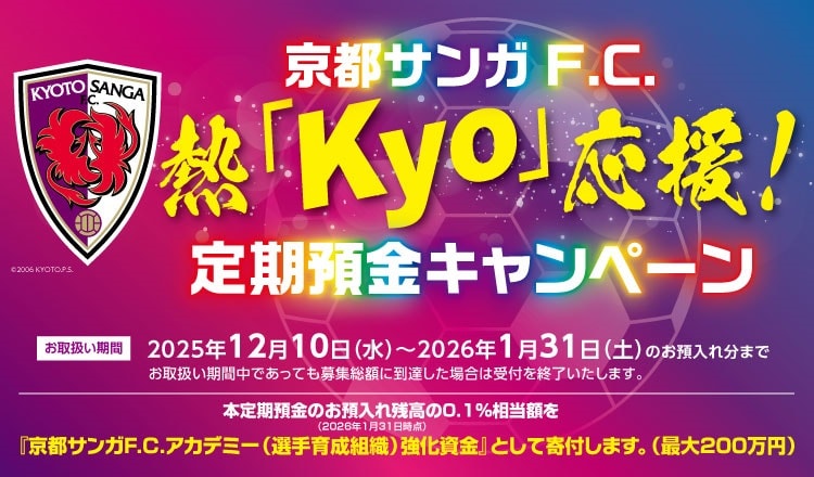 京都サンガF.C.熱「Kyo」応援！定期預金キャンペーンお取扱い期間2025年12月10日（水）～2026年1月31日（土）のお預入れ分まで　本定期預金のお預入れ残高の0.1％相当額を「京都サンガF.C.アカデミー（選手育成組織）強化資金」として寄付します。（最大200万円）