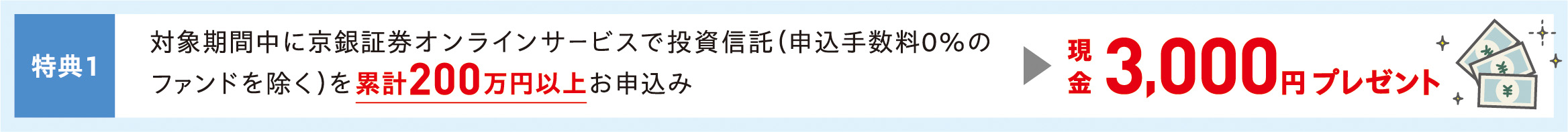 特典1　対象期間中に京銀証券オンラインサービスで投資信託（申込手数料0％のファンドを除く）を累計200万円以上お申込み　現金3,000円プレゼント