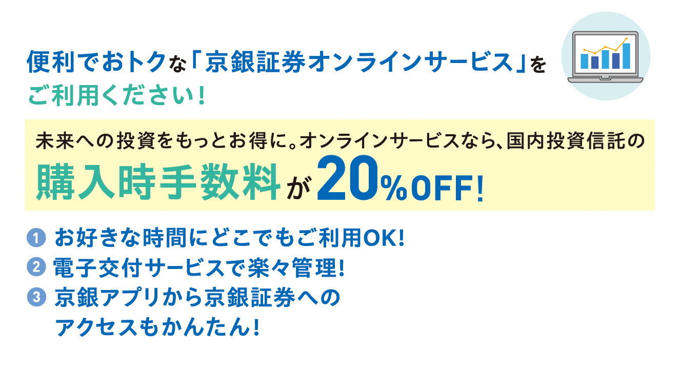 便利でおトクな「京銀証券オンラインサービス」をご利用ください！未来への投資をもっとお得に、オンラインサービスなら国内投資信託の購入時手数料が20％OFF！①お好きな時間にどこでもご利用OK！②電子交付サービスで楽々管理！②京銀アプリから京銀証券へアクセスもかんたん！