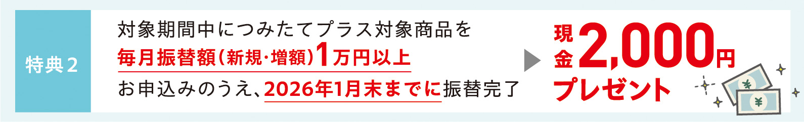 特典2　対象期間中につみたてプラス対象商品を毎月振替額（新規・増額）1万円以上お申込みのうえ、2026年1月末までに振替完了　現金2,000円プレゼント