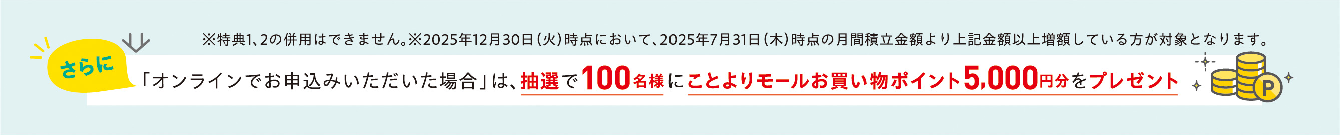 ※特典1、2の併用はできません。※2025年12月30日（火）時点において、2025年7月31日（木）時点の月間積立金額より上記金額以上増額している方が対象となります。さらに「オンラインでお申込みいただいた場合」は、抽選で100名様にことよりモールお買い物ポイント5,000円分をプレゼント