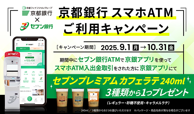 京都銀行スマホATMご利用キャンペーン2025.9.1（月）～10.31（金）期間中にセブン銀行ATMで京銀アプリを使ってスマホATM入出金取引をされた方に京銀アプリにてセブンプレミアムカフェラテ240mlレギュラー・砂糖不使用・バニララテ・キャラメルラテ４種類から1つプレゼント
