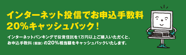 インターネット投信でお申込み手数料20％キャッシュバック。インターネットバンキングで投資信託を1万円以上ご購入いただくと、お申込み手数料（税抜き）の20%相当額をキャッシュバックいたします。