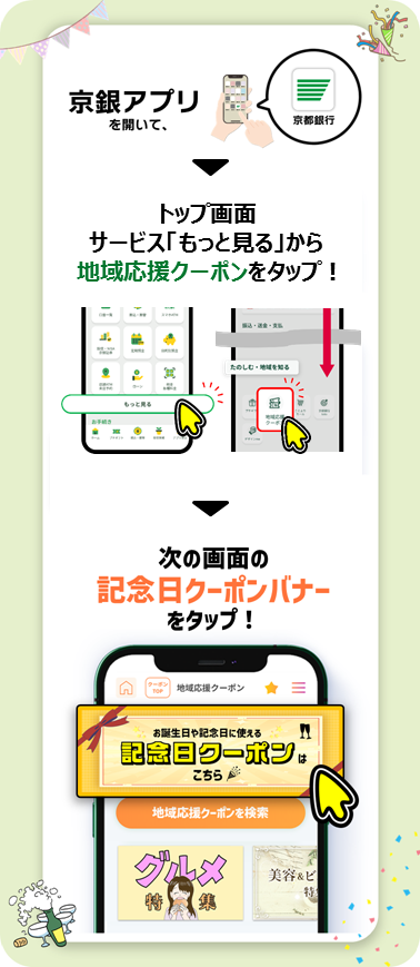 記念日クーポンは京銀アプリを開いて、トップ画面のサービス「もっと見る」から「地域応援クーポン」をタップして、次の画面の「記念日クーポンバナー」をタップ！
