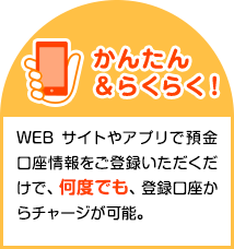 かんたん＆らくらく！WEBサイトやアプリで預金口座情報をご登録いただくだけで、何度でも、登録口座からチャージが可能。