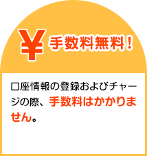 手数料無料！口座情報の登録およびチャージの際、手数料はかかりません。