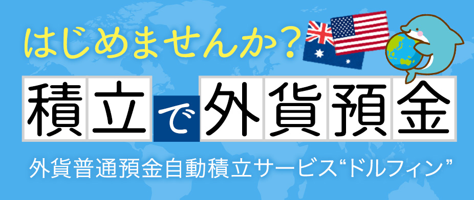 はじめませんか？積立で外貨預金。外貨普通預金自動積立サービス“ドルフィン”